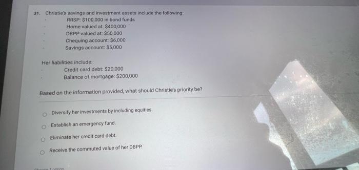 31. Christie's savings and investment assets include the following:
RRSP: $100,000 in bond funds
Home valued at: $400,000
DBPP valued at: $50,000
Chequing account: $6,000
Savings account: $5,000
Her liabilities include:
Credit card debt: $20,000
Balance of mortgage: $200,000
Based on the information provided, what should Christie's priority be?
O
Diversify her investments by including equities.
Establish an emergency fund.
Eliminate her credit card debt.
Receive the commuted value of her DBPP
Tonton