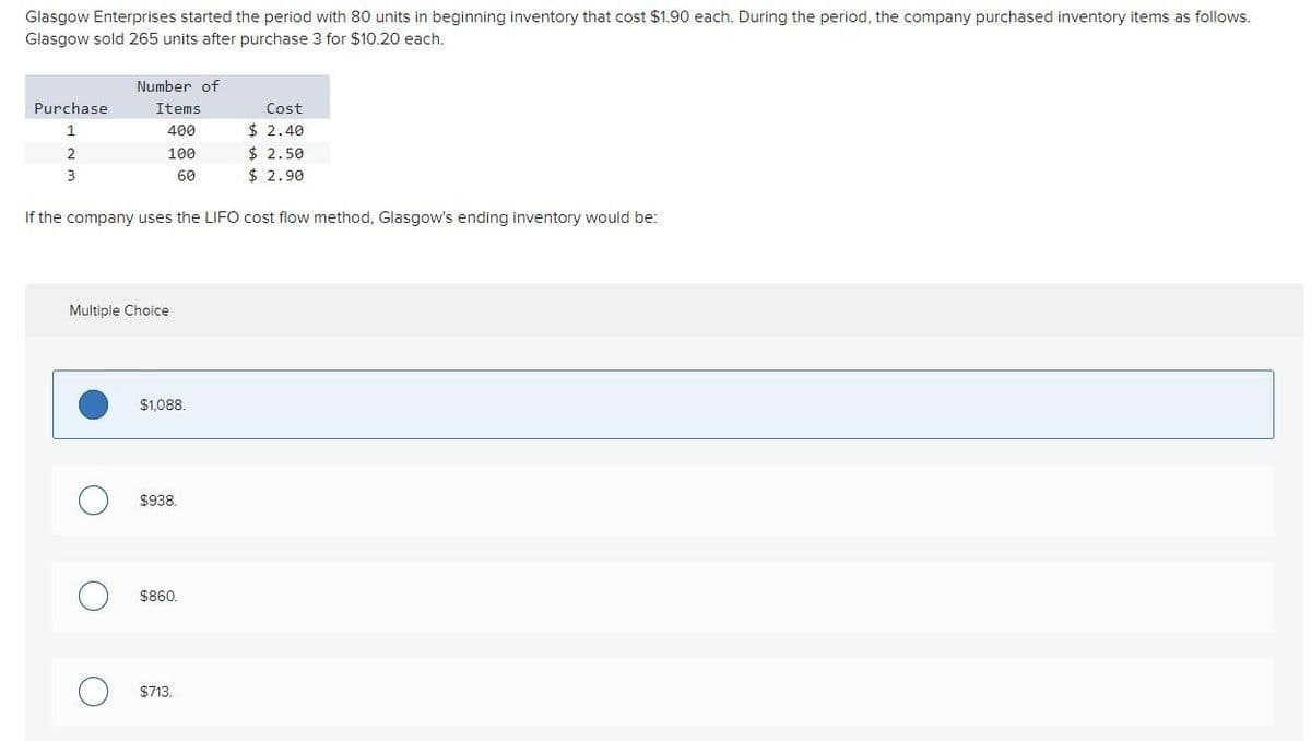 Glasgow Enterprises started the period with 80 units in beginning inventory that cost $1.90 each. During the period, the company purchased inventory items as follows.
Glasgow sold 265 units after purchase 3 for $10.20 each.
Purchase
1
2
3
Number of
Items
400
100
60
If the company uses the LIFO cost flow method, Glasgow's ending inventory would be:
Multiple Choice
O
$1,088.
$938.
$860.
Cost
$2.40
$2.50
$2.90
$713.