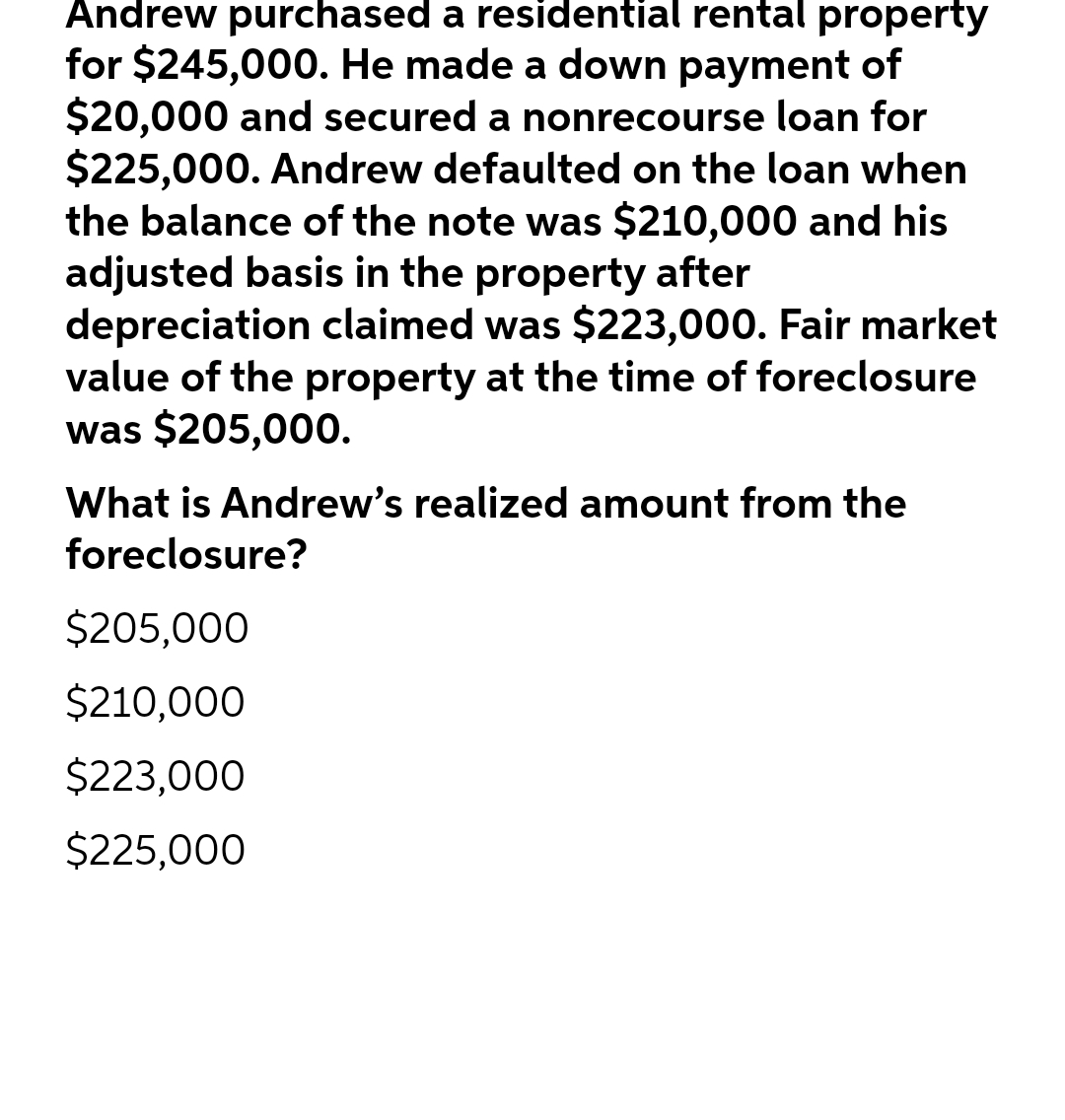 Andrew purchased a residential rental property
for $245,000. He made a down payment of
$20,000 and secured a nonrecourse loan for
$225,000. Andrew defaulted on the loan when
the balance of the note was $210,000 and his
adjusted basis in the property after
depreciation claimed was $223,000. Fair market
value of the property at the time of foreclosure
was $205,000.
What is Andrew's realized amount from the
foreclosure?
$205,000
$210,000
$223,000
$225,000