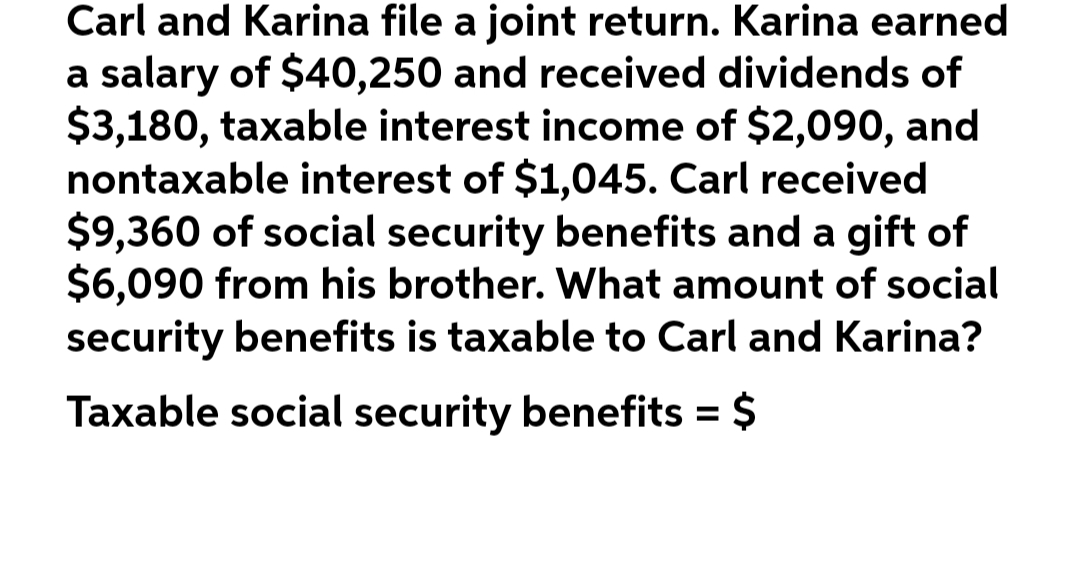Carl and Karina file a joint return. Karina earned
a salary of $40,250 and received dividends of
$3,180, taxable interest income of $2,090, and
nontaxable interest of $1,045. Carl received
$9,360 of social security benefits and a gift of
$6,090 from his brother. What amount of social
security benefits is taxable to Carl and Karina?
Taxable social security benefits = $