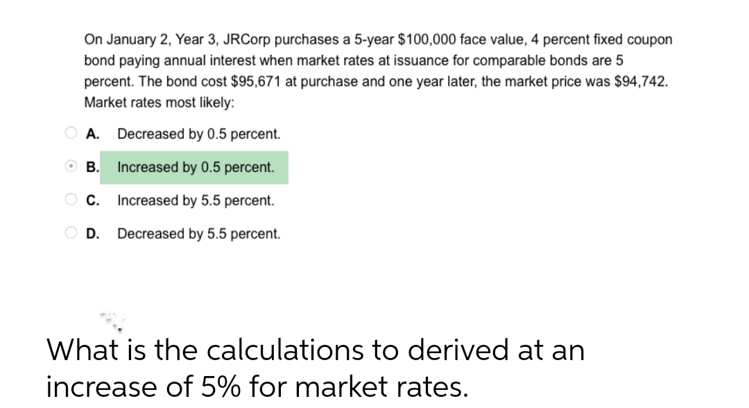 On January 2, Year 3, JRCorp purchases a 5-year $100,000 face value, 4 percent fixed coupon
bond paying annual interest when market rates at issuance for comparable bonds are 5
percent. The bond cost $95,671 at purchase and one year later, the market price was $94,742.
Market rates most likely:
Decreased by 0.5 percent.
Increased by 0.5 percent.
OC.
Increased by 5.5 percent.
O D. Decreased by 5.5 percent.
A.
OB.
What is the calculations to derived at an
increase of 5% for market rates.