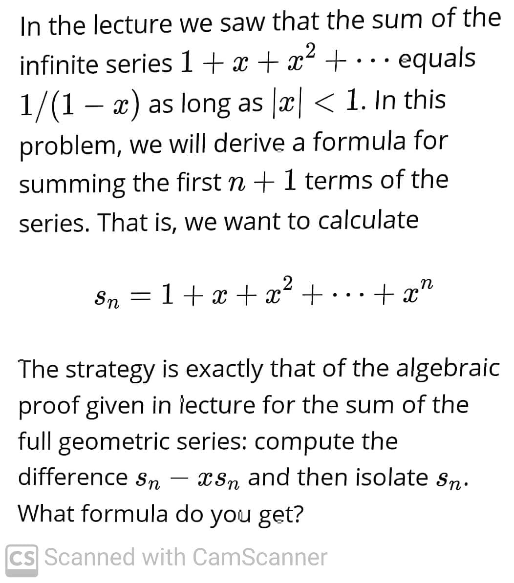 In the lecture we saw that the sum of the
infinite series 1+x + x² + • · equals
..
1/(1 – x) as long as x < 1. In this
problem, we will derive a formula for
summing the first n +1 terms of the
series. That is, we want to calculate
Sn
1+ x + x² +
+ x"
..
The strategy is exactly that of the algebraic
proof given in lecture for the sum of the
full geometric series: compute the
difference sn
xSn and then isolate sn.
What formula do you get?
