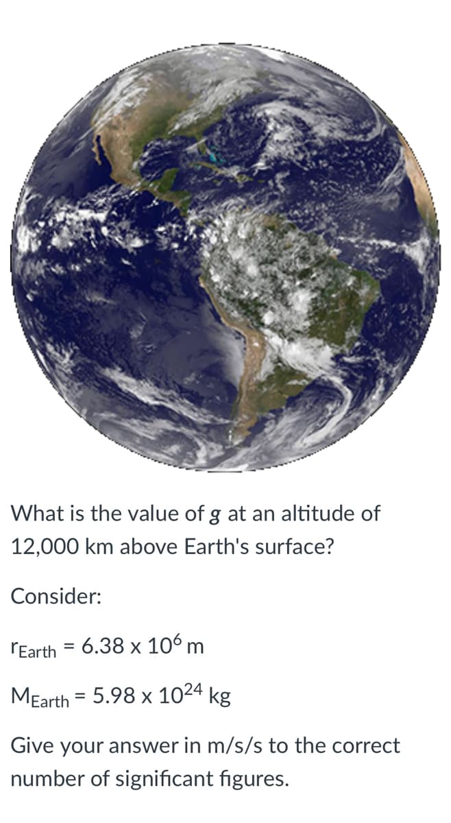 What is the value of g at an altitude of
12,000 km above Earth's surface?
Consider:
rEarth = 6.38 x 106 m
MEarth = 5.98 x 1024 kg
Give your answer in m/s/s to the correct
number of significant figures.
