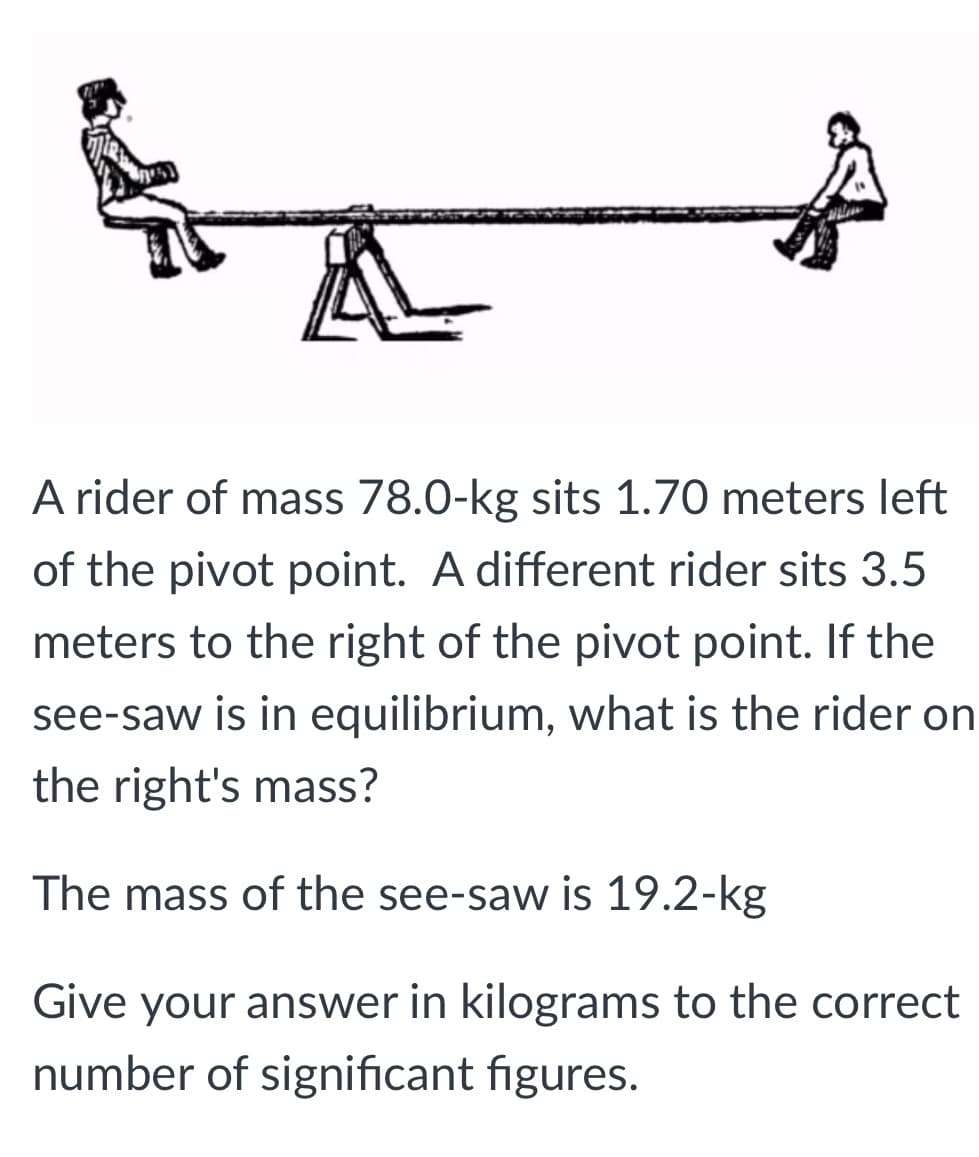 A rider of mass 78.0-kg sits 1.70 meters left
of the pivot point. A different rider sits 3.5
meters to the right of the pivot point. If the
see-saw is in equilibrium, what is the rider on
the right's mass?
The mass of the see-saw is 19.2-kg
Give your answer in kilograms to the correct
number of significant figures.
