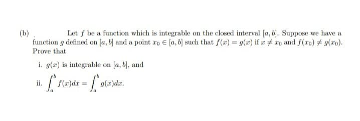 (b)
function g defined on [a, b) and a point ro € [a, b) such that f(x) = g(x) if a # ro and f(ro) # 9(x0).
Let f be a function which is integrable on the closed interval [a, b). Suppose we have a
Prove that
i. g(x) is integrable on [a, b), and
ii.
f(x)dr
