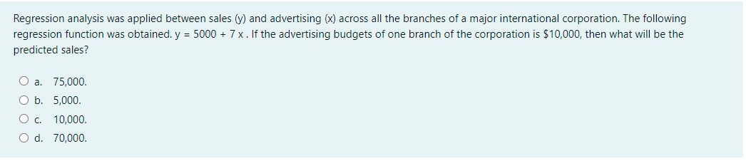 Regression analysis was applied between sales (y) and advertising (x) across all the branches of a major international corporation. The following
regression function was obtained. y = 5000 + 7 x. If the advertising budgets of one branch of the corporation is $10,000, then what will be the
predicted sales?
O a. 75,000.
O b. 5,000.
Oc. 10,000.
O d. 70,000.
