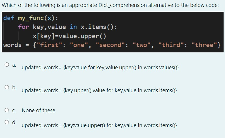 Which of the following is an appropriate Dict_comprehension alternative to the below code:
def my_func(x):
for key, value in x.items():
x[key]=value.upper()
{"first": "one", "second": "two", "third": "three"}
words =
updated words= {key:value for key,value.upper() in words.values()}
Ob.
updated words= {key.upper():value for key,value in words.items(}
O c. None of these
d.
updated words= {key:value.upper() for key,value in words.items(}
