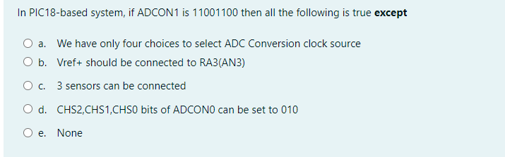 In PIC18-based system, if ADCON1 is 11001100 then all the following is true except
O a. We have only four choices to select ADC Conversion clock source
O b. Vref+ should be connected to RA3(AN3)
O c. 3 sensors can be connected
O d. CHS2,CHS1,CHSO bits of ADCONO can be set to 010
O e.
None
