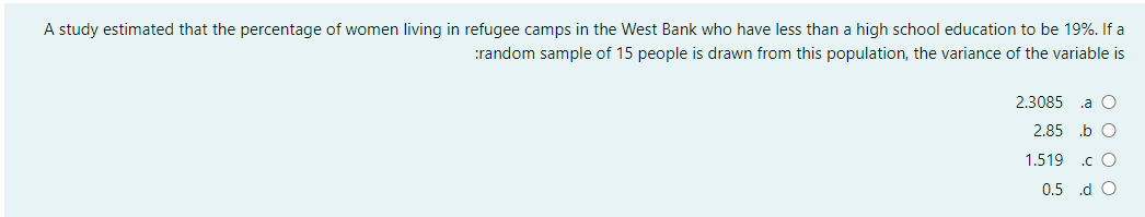 A study estimated that the percentage of women living in refugee camps in the West Bank who have less than a high school education to be 19%. If a
:random sample of 15 people is drawn from this population, the variance of the variable is
2.3085
.a C
2.85 .b O
1.519
.c O
0.5 .d O
