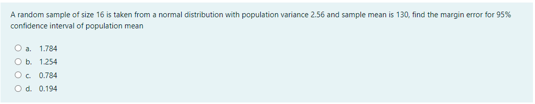 A random sample of size 16 is taken from a normal distribution with population variance 2.56 and sample mean is 130, find the margin error for 95%
confidence interval of population mean
a.
1.784
O b. 1.254
O . 0.784
O d. 0.194
