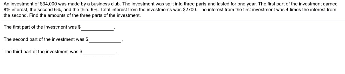 An investment of $34,000 wass made by a business club. The investment was split into three parts and lasted for one year. The first part of the investment earned
8% interest, the second 6%, and the third 9%. Total interest from the investments was $2700. The interest from the first investment was 4 times the interest from
the second. Find the amounts of the three parts of the investment
The first part of the investment was $
The second part of the investment was $
The third part of the investment was $
