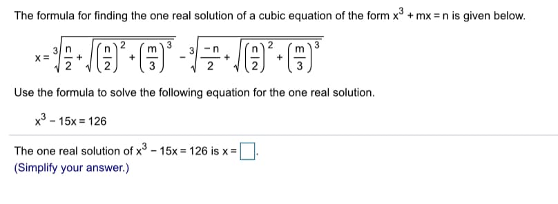 The formula for finding the one real solution of a cubic equation of the form x3 + mx = n is given below.
.
3
3 n
2
3
2
3
Use the formula to solve the following equation for the one real solution
x3-15x 126
The one real solution of x -15x = 126 is x =
(Simplify your answer.)
