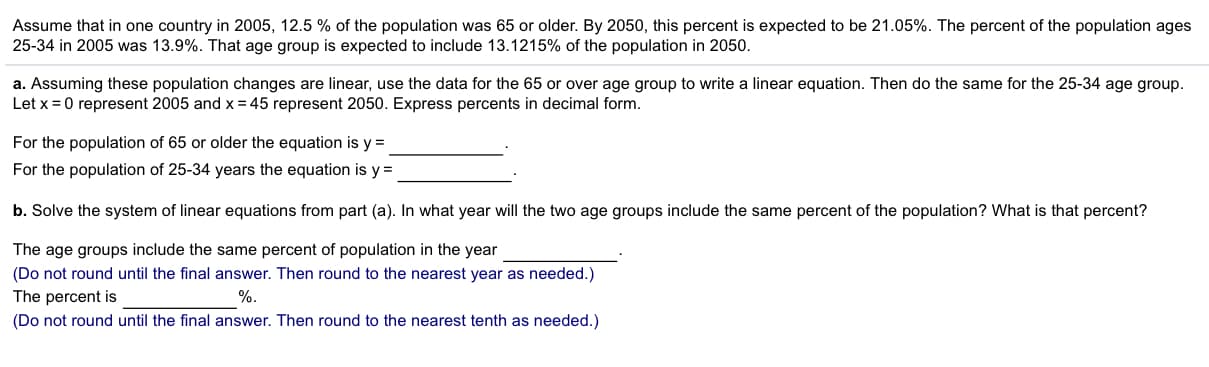 Assume that in one country in 2005, 12.5 % of the population was 65 or older. By 2050, this percent is expected to be 21.05%. The percent of the population ages
25-34 in 2005 was 13.9%. That age group is expected to include 13.1215% of the population in 2050
a. Assuming these population changes are linear, use the data for the 65 or over age group to write a linear equation. Then do the same for the 25-34 age group.
Let x 0 represent 2005 and x= 45 represent 2050. Express percents in decimal form.
For the population of 65 or older the equation is y =
For the population of 25-34 years the equation is y
b. Solve the system of linear equations from part (a). In what year will the two age groups include the same percent of the population? What is that percent?
The age groups include the same percent of population in the year
(Do not round until the final answer. Then round to the nearest year as needed.)
The percent is
(Do not round until the final answer. Then round to the nearest tenth as needed.)
