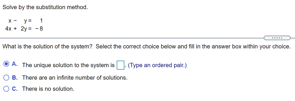 Solve by the substitution method.
X -
y =
1
4x + 2y =
- 8
.....
What is the solution of the system? Select the correct choice below and fill in the answer box within your choice.
A. The unique solution to the system is
(Type an ordered pair.)
B. There are an infinite number of solutions.
O C. There is no solution.
