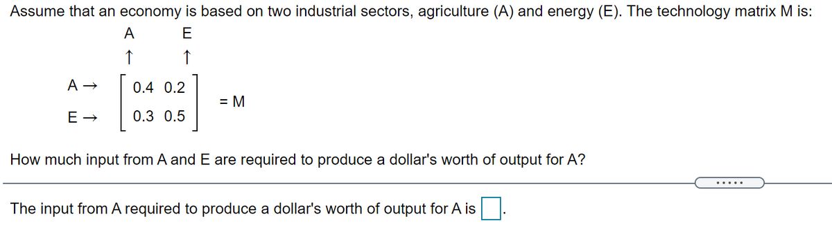 Assume that an economy is based on two industrial sectors, agriculture (A) and energy (E). The technology matrix M is:
A
E
↑
0.4 0.2
= M
0.3 0.5
How much input from A and E are required to produce a dollar's worth of output for A?
....
The input from A required to produce a dollar's worth of output for A is
