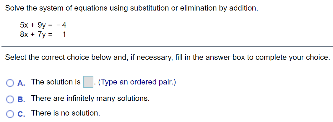 Solve the system of equations using substitution or elimination by addition.
5х + 9y 3
8х + 7y 3D
- 4
1
Select the correct choice below and, if necessary, fill in the answer box to complete your choice.
O A. The solution is
. (Type an ordered pair.)
B. There are infinitely many solutions.
C. There is no solution.
