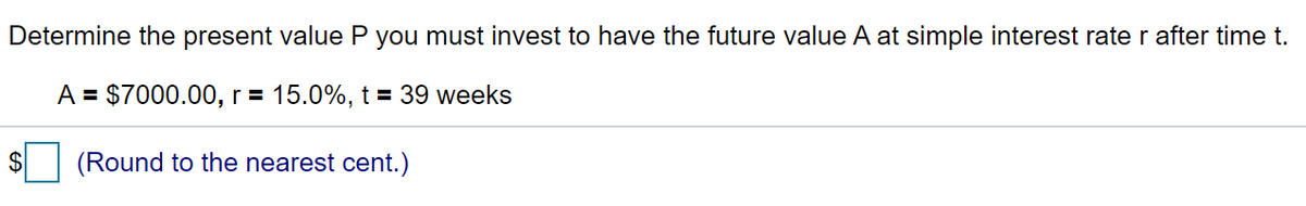 Determine the present value P you must invest to have the future value A at simple interest rate r after time t.
A = $7000.00, r = 15.0%, t = 39 weeks
$
(Round to the nearest cent.)
