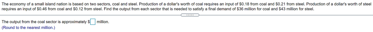 The economy of a small island nation is based on two sectors, coal and steel. Production of a dollar's worth of coal requires an input of $0.18 from coal and $0.21 from steel. Production of a dollar's worth of steel
requires an input of $0.46 from coal and $0.12 from steel. Find the output from each sector that is needed to satisfy a final demand of $36 million for coal and $43 million for steel.
The output from the coal sector is approximately $
million.
(Round to the nearest million.)
