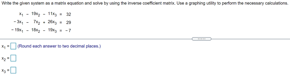 Write the given system as a matrix equation and solve by using the inverse coefficient matrix. Use a graphing utility to perform the necessary calculations.
X1
19x2
11x3
32
%3D
- 3x1
7x2 + 26х3 3
29
- 19x1
18x2
19x3
- 7
X, =| (Round each answer to two decimal places.)
X2 =0
X3 =
