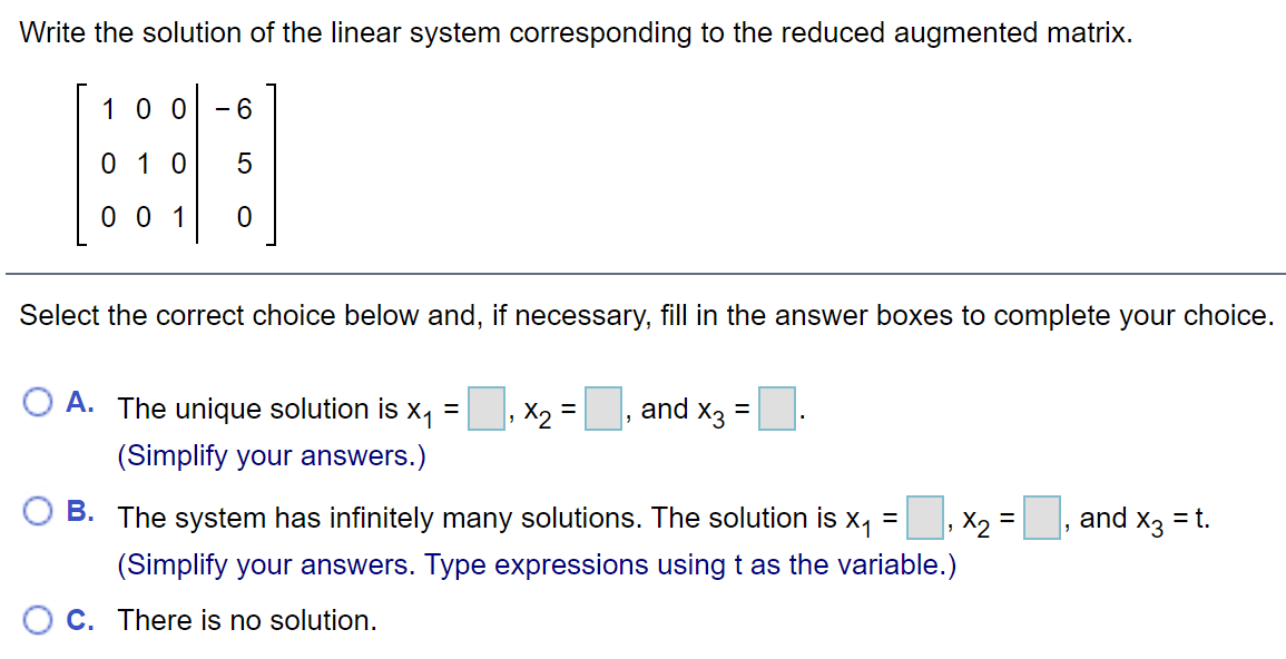 Write the solution of the linear system corresponding to the reduced augmented matrix.
1 00
- 6
0 1 0
0 0 1
Select the correct choice below and, if necessary, fill in the answer boxes to complete your choice.
O A. The unique solution is x, =
X2 =
and x3
(Simplify your answers.)
O B. The system has infinitely many solutions. The solution is x, =, x, =, and x3 = t.
(Simplify your answers. Type expressions usingt as the variable.)
C. There is no solution.
