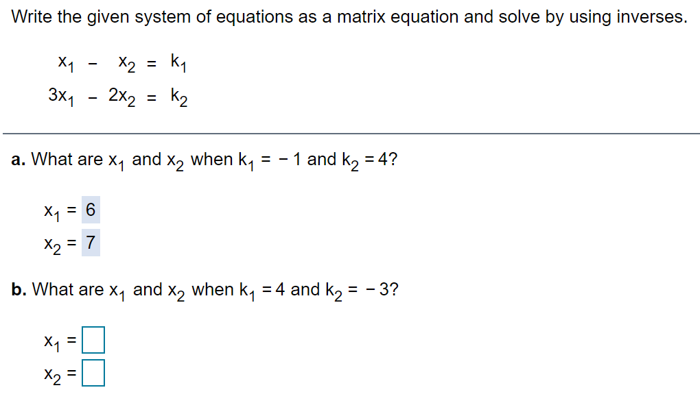 Write the given system of equations as a matrix equation and solve by using inverses.
X1
X2
3x1
2x2
k2
a. What are X1
and
X2
when k1
= - 1 and k, = 4?
%D
X1 =
X2 = 7
%3D
b. What are x, and x, when k, =4 and k, = - 3?
%D
X2
