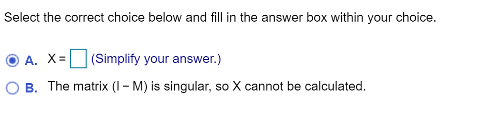 Select the correct choice below and fill in the answer box within your choice.
A. X= (Simplify your answer.)
B. The matrix (I – M) is singular, so X cannot be calculated.
