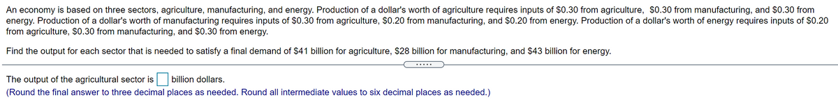 An economy is based on three sectors, agriculture, manufacturing, and energy. Production of a dollar's worth of agriculture requires inputs of $0.30 from agriculture, $0.30 from manufacturing, and $0.30 from
energy. Production of a dollar's worth of manufacturing requires inputs of $0.30 from agriculture, $0.20 from manufacturing, and $0.20 from energy. Production of a dollar's worth of energy requires inputs of $0.20
from agriculture, $0.30 from manufacturing, and $0.30 from energy.
Find the output for each sector that is needed to satisfy a final demand of $41 billion for agriculture, $28 billion for manufacturing, and $43 billion for energy.
The output of the agricultural sector is billion dollars.
(Round the final answer to three decimal places as needed. Round all intermediate values to six decimal places as needed.)

