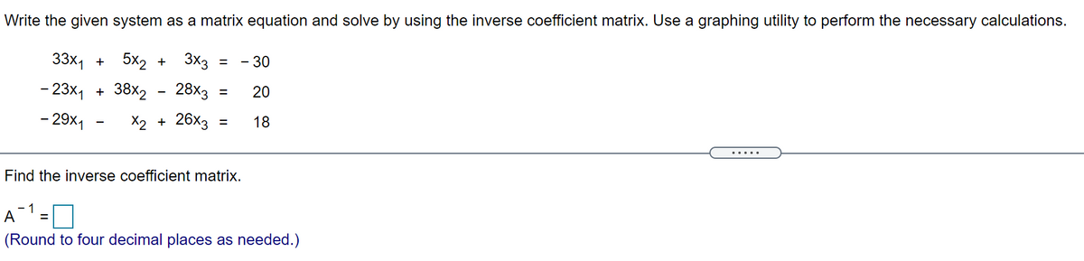 Write the given system as a matrix equation and solve by using the inverse coefficient matrix. Use a graphing utility to perform the necessary calculations.
33x, + 5x2 +
3x3
= - 30
- 23x, + 38x2
28x3
20
- 29x,
X2 + 26x3
18
.....
Find the inverse coefficient matrix.
- 1
A
(Round to four decimal places as needed.)

