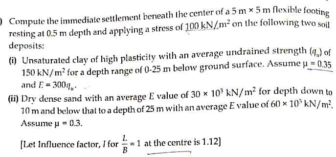 O Compute the immediate settlement beneath the center of a 5 m x 5 m flexible footine
resting at 0.5 m depth and applying a stress of 100 kN/m² on the following two soil
deposits:
(i) Unsaturated clay of high plasticity with an average undrained strength (g.) of
150 kN/m? for a depth range of 0-25 m below ground surface. Assume u 0.35
and E = 300g,.
(ii) Dry dense sand with an average E value of 30 × 10 kN/m2 for depth down to
10 m and below that to a depth of 25 m with an average E value of 60 × 10 kN/m2.
Assume u = 0.3.
[Let Influence factor, I for
= 1 at the centre is 1.12]
