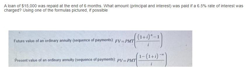 A loan of $15,000 was repaid at the end of 6 months. What amount (principal and interest) was paid if a 6.5% rate of interest was
charged? Using one of the formulas pictured, if possible
Future value of an ordinary annuity (sequence of payments): FV=PMT
Present value of an ordinary annuity (sequence of payments): pV=PMT
1+i)" - 1
(1+
- (1+i)