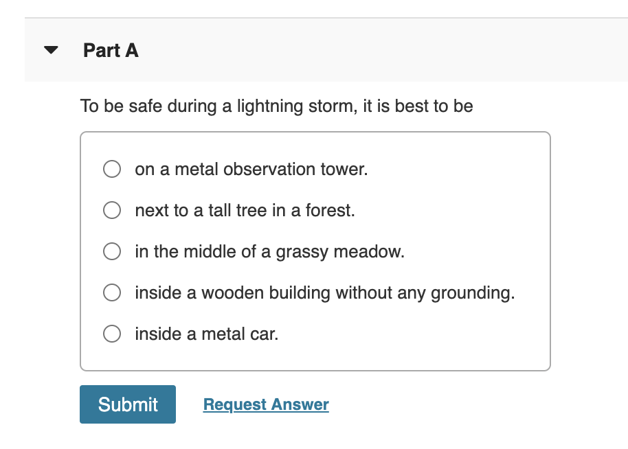 Part A
To be safe during a lightning storm, it is best to be
on a metal observation tower.
next to a tall tree in a forest.
O in the middle of a grassy meadow.
inside a wooden building without any grounding.
O inside a metal car.
Submit
Request Answer
