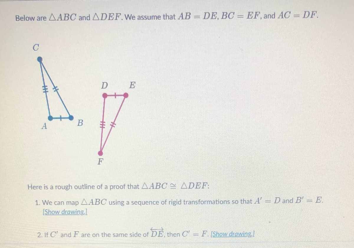 Below are AABC and ADEF.We assume that AB = DE, BC = EF, and AC = DF.
C
D E
A
F
Here is a rough outline of a proof that AABC ADEF:
1. We can map AABC using a sequence of rigid transformations so that A' = D andB' = E.
[Show drawing.]
%3D
2. If C' and F are on the same side of DE, then C
= F.[Show drawing.l
