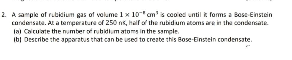 2. A sample of rubidium gas of volume 1 × 10-8 cm³ is cooled until it forms a Bose-Einstein
condensate. At a temperature of 250 nK, half of the rubidium atoms are in the condensate.
(a) Calculate the number of rubidium atoms in the sample.
(b) Describe the apparatus that can be used to create this Bose-Einstein condensate.
