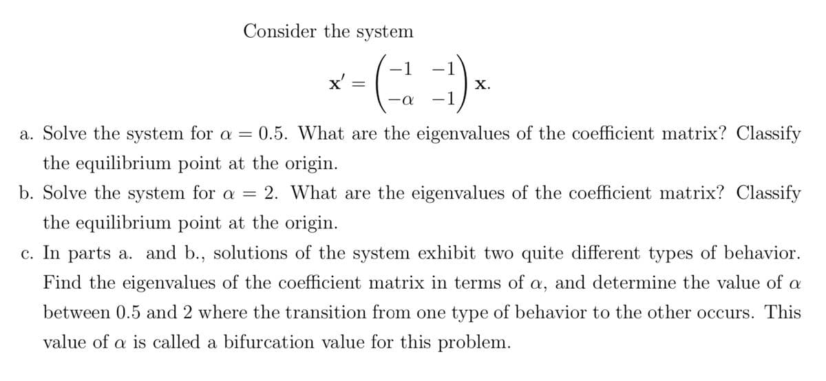 Consider the system
x'
=
-1
X.
-α
-1
a. Solve the system for a = 0.5. What are the eigenvalues of the coefficient matrix? Classify
the equilibrium point at the origin.
b. Solve the system for a = 2. What are the eigenvalues of the coefficient matrix? Classify
the equilibrium point at the origin.
c. In parts a. and b., solutions of the system exhibit two quite different types of behavior.
Find the eigenvalues of the coefficient matrix in terms of a, and determine the value of a
between 0.5 and 2 where the transition from one type of behavior to the other occurs. This
value of a is called a bifurcation value for this problem.