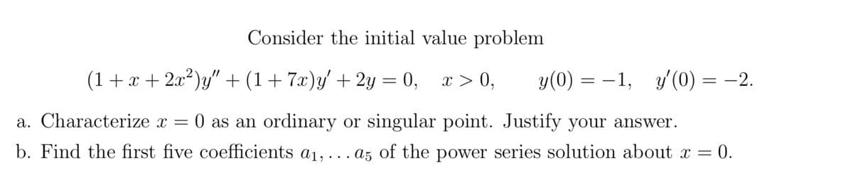 Consider the initial value problem
(1 + x + 2x²)y″ + (1 + 7x)y' + 2y = 0, x > 0, y (0)
=
-1, y'(0) = -2.
a. Characterize x = 0 as an ordinary or singular point. Justify your answer.
b. Find the first five coefficients a₁, ... a5 of the power series solution about x =
= 0.