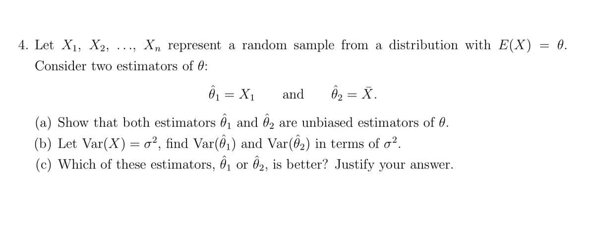 4. Let X₁, X2, Xn represent a random sample from a distribution with E(X)
Consider two estimators of 0:
...
01 = X1
and Ông = X.
(a) Show that both estimators ₁ and 2 are unbiased estimators of 0.
(b) Let Var(X) = o², find Var(Ô₁) and Var(8₂) in terms of o².
(c) Which of these estimators, ₁ or 02, is better? Justify your answer.
=
0.