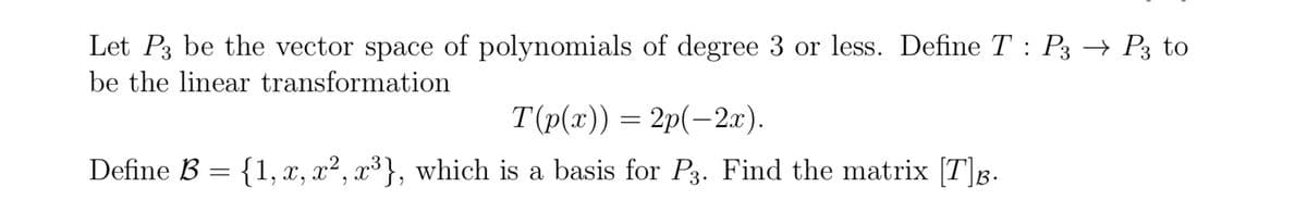 Let P3 be the vector space of polynomials of degree 3 or less. Define T: P3 → P3 to
be the linear transformation
T(p(x)) = 2p(−2x).
Define B = {1, x, x², x³}, which is a basis for P3. Find the matrix [T]B
B.
