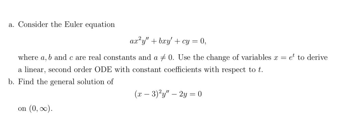 a. Consider the Euler equation
ax²y" + bxy' + cy = 0,
where a, b and c are real constants and a ‡ 0. Use the change of variables x = et to derive
a linear, second order ODE with constant coefficients with respect to t.
b. Find the general solution of
on (0, ∞).
(x - 3)²y" - 2y = 0