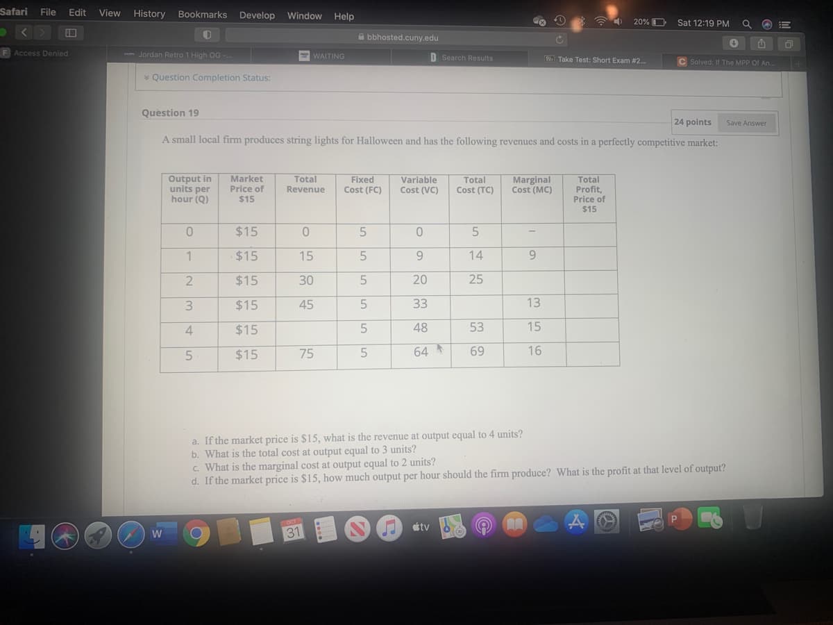 Safari File
Edit
View
History
Bookmarks Develop
Window Help
20% O
Sat 12:19 PM
A bbhosted.cuny.edu
F Access Denied
- Jordan Retro 1 High OG .
WAITING
D Search Results
B6 Take Test: Short Exam #2.
C Solved: If The MPP Of An.
* Question Completion Status:
Question 19
24 points
Save Answer
A small local firm produces string lights for Halloween and has the following revenues and costs in a perfectly competitive market:
Output in
units per
hour (Q)
Variable
Total
Cost (TC)
Marginal
Cost (MC)
Total
Profit,
Price of
$15
Market
Price of
Total
Fixed
Cost (FC)
Revenue
Cost (VC)
$15
$15
1
$15
15
9.
14
9.
$15
30
5
20
25
3
$15
45
33
13
4
$15
5
48
53
15
5
$15
75
64
69
16
a. If the market price is $15, what is the revenue at output equal to 4 units?
b. What is the total cost at output equal to 3 units?
c. What is the marginal cost at output equal to 2 units?
d. If the market price is $15, how much output per hour should the firm produce? What is the profit at that level of output?
étv
W
31
