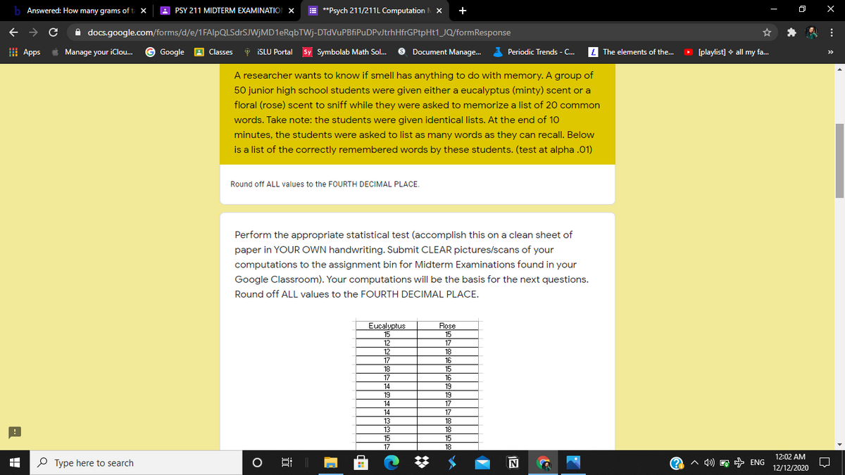 b Answered: How many grams of ta x
PSY 211 MIDTERM EXAMINATION X
E **Psych 211/211L Computation x
+
A
A docs.google.com/forms/d/e/1FAlpQLSdrSJWjMD1eRqbTWj-DTdVuPBfiPuDPvJtrhHfrGPtpHt1_JQ/formResponse
I Apps
*
Manage your iClou. © Google
A Classes
6 ISLU Portal Sy Symbolab Math Sol.
O Document Manage.
E Periodic Trends - C.
L The elements of the...
O [playlist] + all my fa.
>>
A researcher wants to know if smell has anything to do with memory. A group of
50 junior high school students were given either a eucalyptus (minty) scent or a
floral (rose) scent to sniff while they were asked to memorize a list of 20 common
words. Take note: the students were given identical lists. At the end of 1O
minutes, the students were asked to list as many words as they can recall. Below
is a list of the correctly remembered words by these students. (test at alpha .01)
Round off ALL values to the FOURTH DECIMAL PLACE.
Perform the appropriate statistical test (accomplish this on a clean sheet of
paper in YOUR OWN handwriting. Submit CLEAR pictures/scans of your
computations to the assignment bin for Midterm Examinations found in your
Google Classroom). Your computations will be the basis for the next questions.
Round off ALL values to the FOURTH DECIMAL PLACE.
Eucalyptus
Rose
15
15
12
17
12
18
17
16
18
15
17
16
14
19
19
19
14
17
14
17
13
18
13
18
15
15
17
18
12:02 AM
P Type here to search
A 4)
^ q1) E + ENG
12/12/2020
