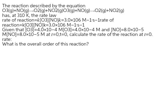 The reaction described by the equation
03(g)+NO(g)-02(g)+NO2(g)03(g)+NO(g)-02(g)+NO2(g)
has, at 310 K, the rate law
rate of reaction=k[O3][NO]k=3.0×106 M-1's-1rate of
reaction=k[03][NÕ]k=3.0×106 M-1's-1
Given that [03]=4.0x10-4 M[O3]=4.0x10-4 M and [NO]=8.0x10-5
M[NO]=8.0x10-5 M at t=0,t=0, calculate the rate of the reaction at t=0.
rate:
What is the overall order of this reaction?
