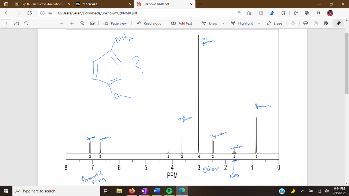 Bb Exp 02 - Reductive Amination - 2 x
Bb *13748443
A unknown NMR.pdf
O File | C:/Users/Seren/Downloads/unknown%20NMR.pdf
+
1
of 2
(D Page view
A Read aloud
O Add text | V Draw
99
E Highlight
O Erase 6
One
pronen
Jevetuns
One
Iprodons
2
prolors
2
6.
8.
2
7
6
5
Aromatic
Ring
3
ether 2
PPM
P Type here to search
6:44 PM
2/15/2022
-Co

