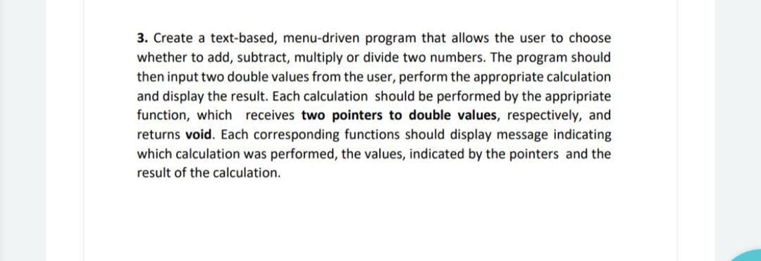 3. Create a text-based, menu-driven program that allows the user to choose
whether to add, subtract, multiply or divide two numbers. The program should
then input two double values from the user, perform the appropriate calculation
and display the result. Each calculation should be performed by the appripriate
function, which receives two pointers to double values, respectively, and
returns void. Each corresponding functions should display message indicating
which calculation was performed, the values, indicated by the pointers and the
result of the calculation.
