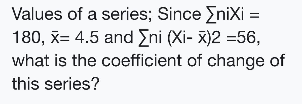Values of a series; Since EniXi =
180, x= 4.5 and Eni (Xi- x)2 =56,
what is the coefficient of change of
this series?
