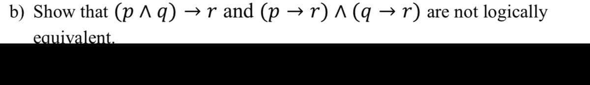 b) Show that (p ^ q) →
r and (p → r) ^ (q → r) are not logically
equivalent.

