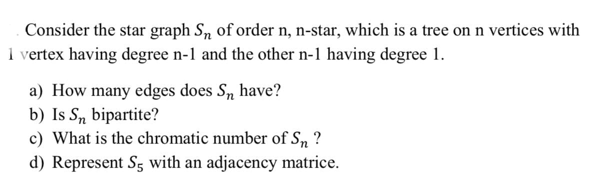 Consider the star graph Sn of order n, n-star, which is a tree on n vertices with
1 vertex having degree n-1 and the other n-1 having degree 1.
a) How many edges does Sn have?
b) Is Sn bipartite?
c) What is the chromatic number of S, ?
d) Represent S5 with an adjacency matrice.
