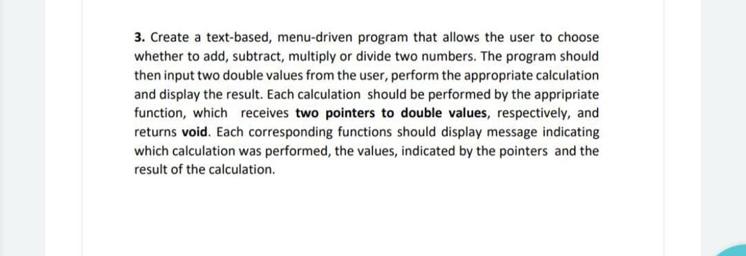 3. Create a text-based, menu-driven program that allows the user to choose
whether to add, subtract, multiply or divide two numbers. The program should
then input two double values from the user, perform the appropriate calculation
and display the result. Each calculation should be performed by the appripriate
function, which receives two pointers to double values, respectively, and
returns void. Each corresponding functions should display message indicating
which calculation was performed, the values, indicated by the pointers and the
result of the calculation.
