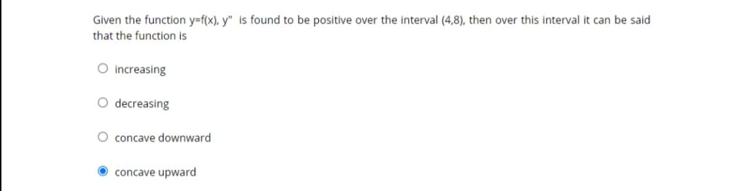 Given the function y=f(x), y" is found to be positive over the interval (4,8), then over this interval it can be said
that the function is
O increasing
O decreasing
O concave downward
concave upward
