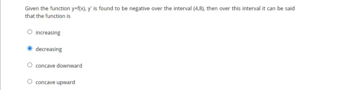 Given the function y=f(x), y' is found to be negative over the interval (4,8), then over this interval it can be said
that the function is
O increasing
decreasing
concave downward
concave upward
