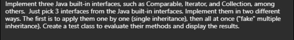 Implement three Java built-in interfaces, such as Comparable, Iterator, and Collection, among
others. Just pick 3 interfaces from the Java built-in interfaces. Implement them in two different
ways. The first is to apply them one by one (single inheritance), then all at once ("fake" multiple
inheritance). Create a test class to evaluate their methods and display the results.
